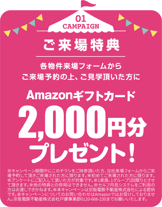 01 CAMPAIGN ご来場特典 各物件来場フォームからご来場予約の上、ご見学頂いた方にAmazonギフトカード2,000円分プレゼント！※キャンペーン期間中にこのチラシをご持参頂いた方、当社来場フォームからご来場予約して頂きご来場された方に限ります。※初めてご来場された方に限ります。※アンケートにご記入して頂いた方が対象です。※1家族、1グループ1回限りとさせて頂きます。※他の特典との併用はできません。※セルフ内見システムをご利用の方はお渡しできかねます。※本キャンペーンは京阪電鉄不動産株式会社による提供です。本キャンペーンについてのお問い合わせはAmazonではお受けしておりません。京阪電鉄不動産株式会社戸建事業部0120-666-230までお願いいたします。