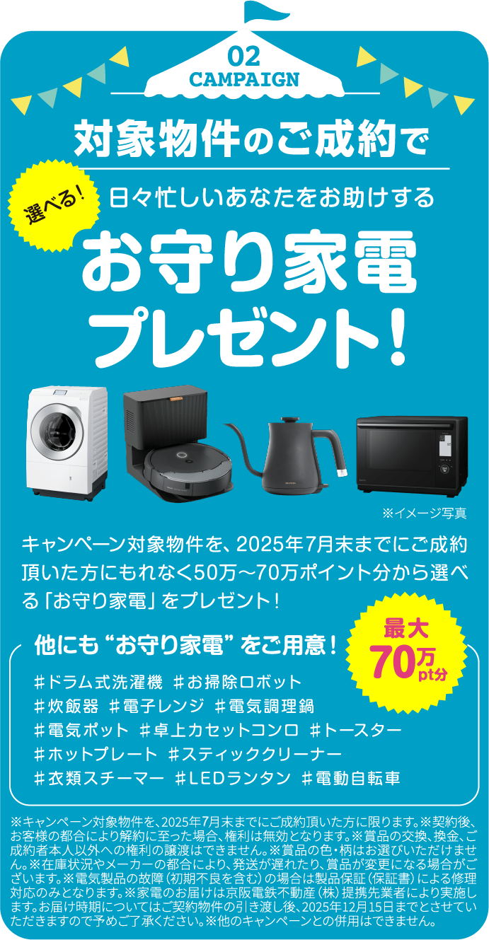 02 CAMPAIGN 対象物件のご成約で選べる！日々忙しいあなたをお助けするお守り家電プレゼント！最大70万pt分 キャンペーン対象物件を、2025年7月末までにご成約頂いた方にもれなく50万〜70万ポイント分から選べる「お守り家電」をプレゼント！ 他にも“お守り家電”をご用意！ ♯ドラム式洗濯機 ♯お掃除ロボット ♯炊飯器 ♯電子レンジ ♯電気調理鍋 ♯電気ポット ♯卓上カセットコンロ ♯トースター ♯ホットプレート ♯スティッククリーナー ♯衣類スチーマー ♯LEDランタン ♯電動自転車 ※キャンペーン対象物件を、2025年7月末までにご成約頂いた方に限ります。※契約後、お客様の都合により解約に至った場合、権利は無効となります。※賞品の交換、換金、ご成約者本人以外への権利の譲渡はできません。※賞品の色・柄はお選びいただけません。※在庫状況やメーカーの都合により、発送が遅れたり、賞品が変更になる場合がございます。※電気製品の故障（初期不良を含む）の場合は製品保証（保証書）による修理対応のみとなります。※家電のお届けは京阪電鉄不動産（株）提携先業者により実施します。お届け時期についてはご契約物件の引き渡し後、2025年12月15日までとさせていただきますので予めご了承ください。※他のキャンペーンとの併用はできません。