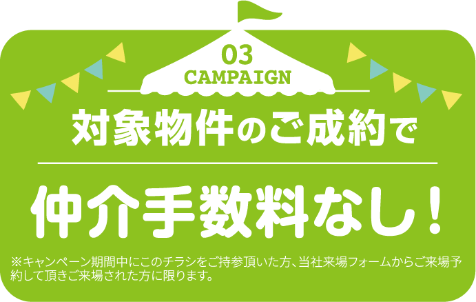 03 CAMPAIGN 対象物件のご成約で仲介手数料なし！ ※キャンペーン期間中にこのチラシをご持参頂いた方、当社来場フォームからご来場予約して頂きご来場された方に限ります。