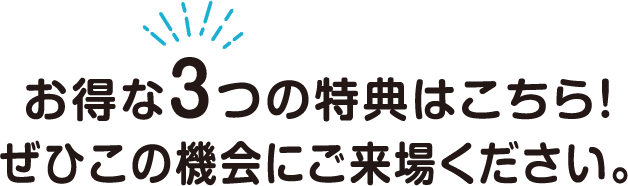 お得な3つの特典はこちら！ぜひこの機会にご来場ください。