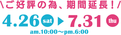 ご好評の為、期間延長！ 4.26sat〜7.31thu am.10:00〜pm.6:00