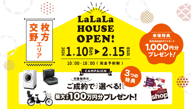 交野 枚方エリア LaLaLa House Open! 2026 1.10sat ▶ 2.15sun 10:00 - 18:00 <完全予約制> 来場特典 Amazonギフトカード 1,000円分プレゼント！ 対象物件のご成約で選べる！ 3つの特典 最大合計100万円分プレゼント！